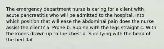 The emergency department nurse is caring for a client with acute pancreatitis who will be admitted to the hospital. Into which position that will ease the abdominal pain does the nurse assist the client? a. Prone b. Supine with the legs straight c. With the knees drawn up to the chest d. Side-lying with the head of the bed flat