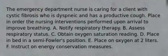 The emergency department nurse is caring for a client with cystic fibrosis who is dyspneic and has a productive cough. Place in order the nursing interventions performed upon arrival to improve breathing. A. Notify respiratory therapy. B. Assess respiratory status. C. Obtain oxygen saturation reading. D. Place in bed in a semi-Fowler's position. E. Place on oxygen at 2 liters. F. Instruct on energy conservation measures.