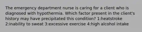 The emergency department nurse is caring for a client who is diagnosed with hypothermia. Which factor present in the client's history may have precipitated this condition? 1:heatstroke 2:inability to sweat 3:excessive exercise 4:high alcohol intake