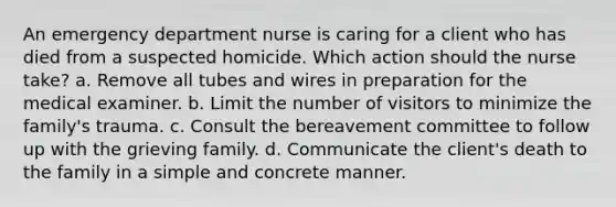 An emergency department nurse is caring for a client who has died from a suspected homicide. Which action should the nurse take? a. Remove all tubes and wires in preparation for the medical examiner. b. Limit the number of visitors to minimize the family's trauma. c. Consult the bereavement committee to follow up with the grieving family. d. Communicate the client's death to the family in a simple and concrete manner.