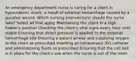 An emergency department nurse is caring for a client in hypovolemic shock, a result of external hemorrhage caused by a gunshot wound. Which nursing interventions should the nurse take? Select all that apply. Maintaining the client in a high Fowler's position Checking the client's vital signs every hour until stable Ensuring that direct pressure is applied to the external hemorrhage site Ensuring a patent airway and supplying oxygen to the client as prescribed Inserting an intravenous (IV) catheter and administering fluids as prescribed Ensuring that the call bell is in place for the client's use when the nurse is out of the room