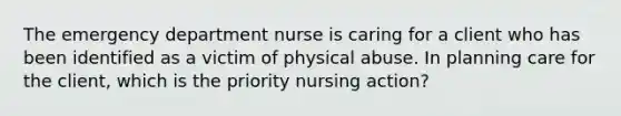 The emergency department nurse is caring for a client who has been identified as a victim of physical abuse. In planning care for the client, which is the priority nursing action?