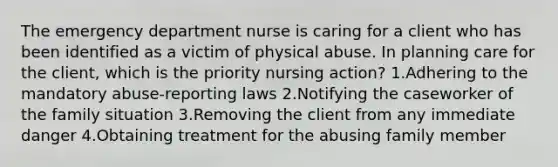 The emergency department nurse is caring for a client who has been identified as a victim of physical abuse. In planning care for the client, which is the priority nursing action? 1.Adhering to the mandatory abuse-reporting laws 2.Notifying the caseworker of the family situation 3.Removing the client from any immediate danger 4.Obtaining treatment for the abusing family member