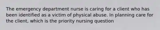 The emergency department nurse is caring for a client who has been identified as a victim of physical abuse. In planning care for the client, which is the priority nursing question