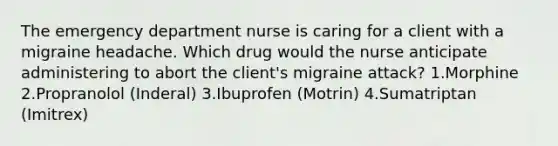 The emergency department nurse is caring for a client with a migraine headache. Which drug would the nurse anticipate administering to abort the client's migraine attack? 1.Morphine 2.Propranolol (Inderal) 3.Ibuprofen (Motrin) 4.Sumatriptan (Imitrex)