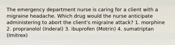 The emergency department nurse is caring for a client with a migraine headache. Which drug would the nurse anticipate administering to abort the client's migraine attack? 1. morphine 2. propranolol (Inderal) 3. ibuprofen (Motrin) 4. sumatriptan (Imitrex)