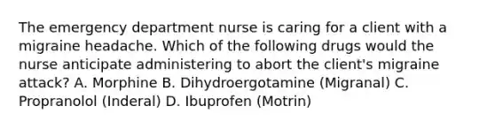 The emergency department nurse is caring for a client with a migraine headache. Which of the following drugs would the nurse anticipate administering to abort the client's migraine attack? A. Morphine B. Dihydroergotamine (Migranal) C. Propranolol (Inderal) D. Ibuprofen (Motrin)