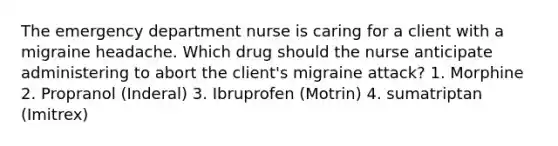 The emergency department nurse is caring for a client with a migraine headache. Which drug should the nurse anticipate administering to abort the client's migraine attack? 1. Morphine 2. Propranol (Inderal) 3. Ibruprofen (Motrin) 4. sumatriptan (Imitrex)