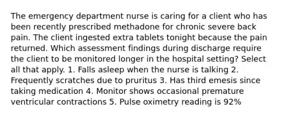 The emergency department nurse is caring for a client who has been recently prescribed methadone for chronic severe back pain. The client ingested extra tablets tonight because the pain returned. Which assessment findings during discharge require the client to be monitored longer in the hospital setting? Select all that apply. 1. Falls asleep when the nurse is talking 2. Frequently scratches due to pruritus 3. Has third emesis since taking medication 4. Monitor shows occasional premature ventricular contractions 5. Pulse oximetry reading is 92%