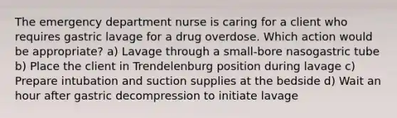 The emergency department nurse is caring for a client who requires gastric lavage for a drug overdose. Which action would be appropriate? a) Lavage through a small-bore nasogastric tube b) Place the client in Trendelenburg position during lavage c) Prepare intubation and suction supplies at the bedside d) Wait an hour after gastric decompression to initiate lavage