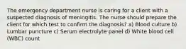 The emergency department nurse is caring for a client with a suspected diagnosis of meningitis. The nurse should prepare the client for which test to confirm the diagnosis? a) Blood culture b) Lumbar puncture c) Serum electrolyte panel d) White blood cell (WBC) count