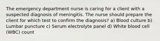 The emergency department nurse is caring for a client with a suspected diagnosis of meningitis. The nurse should prepare the client for which test to confirm the diagnosis? a) Blood culture b) Lumbar puncture c) Serum electrolyte panel d) White blood cell (WBC) count