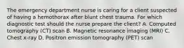 The emergency department nurse is caring for a client suspected of having a hemothorax after blunt chest trauma. For which diagnostic test should the nurse prepare the client? A. Computed tomography (CT) scan B. Magnetic resonance imaging (MRI) C. Chest x-ray D. Positron emission tomography (PET) scan