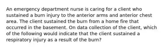 An emergency department nurse is caring for a client who sustained a burn injury to the anterior arms and anterior chest area. The client sustained the burn from a home fire that occurred in the basement. On data collection of the client, which of the following would indicate that the client sustained a respiratory injury as a result of the burn?