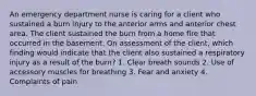 An emergency department nurse is caring for a client who sustained a burn injury to the anterior arms and anterior chest area. The client sustained the burn from a home fire that occurred in the basement. On assessment of the client, which finding would indicate that the client also sustained a respiratory injury as a result of the burn? 1. Clear breath sounds 2. Use of accessory muscles for breathing 3. Fear and anxiety 4. Complaints of pain