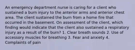 An emergency department nurse is caring for a client who sustained a burn injury to the anterior arms and anterior chest area. The client sustained the burn from a home fire that occurred in the basement. On assessment of the client, which finding would indicate that the client also sustained a respiratory injury as a result of the burn? 1. Clear breath sounds 2. Use of accessory muscles for breathing 3. Fear and anxiety 4. Complaints of pain