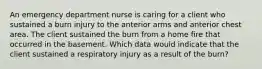 An emergency department nurse is caring for a client who sustained a burn injury to the anterior arms and anterior chest area. The client sustained the burn from a home fire that occurred in the basement. Which data would indicate that the client sustained a respiratory injury as a result of the burn?