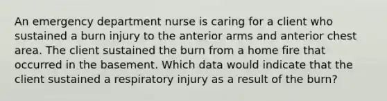 An emergency department nurse is caring for a client who sustained a burn injury to the anterior arms and anterior chest area. The client sustained the burn from a home fire that occurred in the basement. Which data would indicate that the client sustained a respiratory injury as a result of the burn?