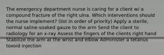 The emergency department nurse is caring for a client w/ a compound fracture of the right ulna. Which interventions should the nurse implement? (list in order of priority) Apply a sterile, normal saline-soaked gauze to the arm Send the client to radiology for an x-ray Assess the fingers of the clients right hand Stabilize the arm at the wrist and elbow Administer a tetanus toxoid injection