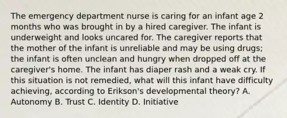 The emergency department nurse is caring for an infant age 2 months who was brought in by a hired caregiver. The infant is underweight and looks uncared for. The caregiver reports that the mother of the infant is unreliable and may be using drugs; the infant is often unclean and hungry when dropped off at the caregiver's home. The infant has diaper rash and a weak cry. If this situation is not remedied, what will this infant have difficulty achieving, according to Erikson's developmental theory? A. Autonomy B. Trust C. Identity D. Initiative