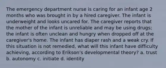 The emergency department nurse is caring for an infant age 2 months who was brought in by a hired caregiver. The infant is underweight and looks uncared for. The caregiver reports that the mother of the infant is unreliable and may be using drugs; the infant is often unclean and hungry when dropped off at the caregiver's home. The infant has diaper rash and a weak cry. If this situation is not remedied, what will this infant have difficulty achieving, according to Erikson's developmental theory? a. trust b. autonomy c. initiate d. identity