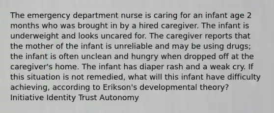 The emergency department nurse is caring for an infant age 2 months who was brought in by a hired caregiver. The infant is underweight and looks uncared for. The caregiver reports that the mother of the infant is unreliable and may be using drugs; the infant is often unclean and hungry when dropped off at the caregiver's home. The infant has diaper rash and a weak cry. If this situation is not remedied, what will this infant have difficulty achieving, according to Erikson's developmental theory? Initiative Identity Trust Autonomy