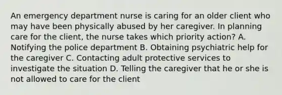 An emergency department nurse is caring for an older client who may have been physically abused by her caregiver. In planning care for the client, the nurse takes which priority action? A. Notifying the police department B. Obtaining psychiatric help for the caregiver C. Contacting adult protective services to investigate the situation D. Telling the caregiver that he or she is not allowed to care for the client