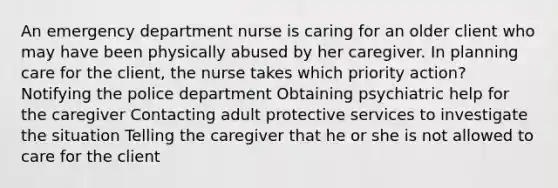 An emergency department nurse is caring for an older client who may have been physically abused by her caregiver. In planning care for the client, the nurse takes which priority action? Notifying the police department Obtaining psychiatric help for the caregiver Contacting adult protective services to investigate the situation Telling the caregiver that he or she is not allowed to care for the client