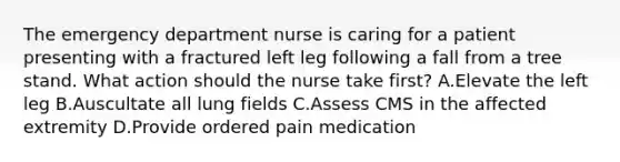 The emergency department nurse is caring for a patient presenting with a fractured left leg following a fall from a tree stand. What action should the nurse take first? A.Elevate the left leg B.Auscultate all lung fields C.Assess CMS in the affected extremity D.Provide ordered pain medication