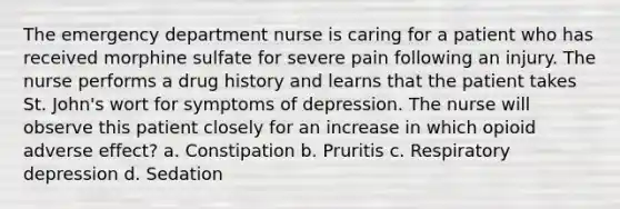 The emergency department nurse is caring for a patient who has received morphine sulfate for severe pain following an injury. The nurse performs a drug history and learns that the patient takes St. John's wort for symptoms of depression. The nurse will observe this patient closely for an increase in which opioid adverse effect? a. Constipation b. Pruritis c. Respiratory depression d. Sedation