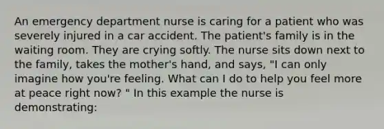 An emergency department nurse is caring for a patient who was severely injured in a car accident. The patient's family is in the waiting room. They are crying softly. The nurse sits down next to the family, takes the mother's hand, and says, "I can only imagine how you're feeling. What can I do to help you feel more at peace right now? " In this example the nurse is demonstrating: