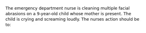 The emergency department nurse is cleaning multiple facial abrasions on a 9-year-old child whose mother is present. The child is crying and screaming loudly. The nurses action should be to: