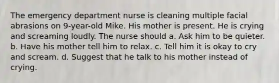 The emergency department nurse is cleaning multiple facial abrasions on 9-year-old Mike. His mother is present. He is crying and screaming loudly. The nurse should a. Ask him to be quieter. b. Have his mother tell him to relax. c. Tell him it is okay to cry and scream. d. Suggest that he talk to his mother instead of crying.