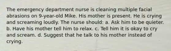 The emergency department nurse is cleaning multiple facial abrasions on 9-year-old Mike. His mother is present. He is crying and screaming loudly. The nurse should: a. Ask him to be quieter. b. Have his mother tell him to relax. c. Tell him it is okay to cry and scream. d. Suggest that he talk to his mother instead of crying.