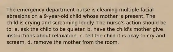 The emergency department nurse is cleaning multiple facial abrasions on a 9-year-old child whose mother is present. The child is crying and screaming loudly. The nurse's action should be to: a. ask the child to be quieter. b. have the child's mother give instructions about relaxation. c. tell the child it is okay to cry and scream. d. remove the mother from the room.