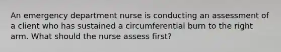 An emergency department nurse is conducting an assessment of a client who has sustained a circumferential burn to the right arm. What should the nurse assess first?