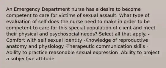 An Emergency Department nurse has a desire to become competent to care for victims of sexual assault. What type of evaluation of self does the nurse need to make in order to be competent to care for this special population of client and meet their physical and psychosocial needs? Select all that apply. -Comfort with self sexual identity -Knowledge of reproductive anatomy and physiology -Therapeutic communication skills -Ability to practice reasonable sexual expression -Ability to project a subjective attitude