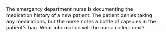 The emergency department nurse is documenting the medication history of a new patient. The patient denies taking any medications, but the nurse notes a bottle of capsules in the patient's bag. What information will the nurse collect next?