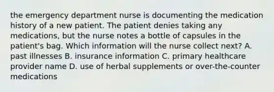 the emergency department nurse is documenting the medication history of a new patient. The patient denies taking any medications, but the nurse notes a bottle of capsules in the patient's bag. Which information will the nurse collect next? A. past illnesses B. insurance information C. primary healthcare provider name D. use of herbal supplements or over-the-counter medications