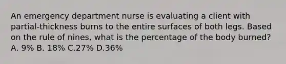 An emergency department nurse is evaluating a client with partial-thickness burns to the entire surfaces of both legs. Based on the rule of nines, what is the percentage of the body burned? A. 9% B. 18% C.27% D.36%