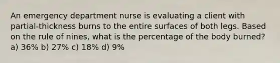 An emergency department nurse is evaluating a client with partial-thickness burns to the entire surfaces of both legs. Based on the rule of nines, what is the percentage of the body burned? a) 36% b) 27% c) 18% d) 9%