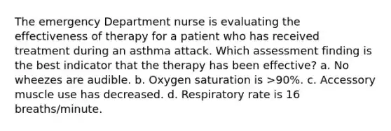 The emergency Department nurse is evaluating the effectiveness of therapy for a patient who has received treatment during an asthma attack. Which assessment finding is the best indicator that the therapy has been effective? a. No wheezes are audible. b. Oxygen saturation is >90%. c. Accessory muscle use has decreased. d. Respiratory rate is 16 breaths/minute.