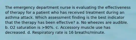 The emergency department nurse is evaluating the effectiveness of therapy for a patient who has received treatment during an asthma attack. Which assessment finding is the best indicator that the therapy has been effective? a. No wheezes are audible. b. O2 saturation is >90%. c. Accessory muscle use has decreased. d. Respiratory rate is 16 breaths/minute.