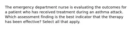 The emergency department nurse is evaluating the outcomes for a patient who has received treatment during an asthma attack. Which assessment finding is the best indicator that the therapy has been effective? Select all that apply.