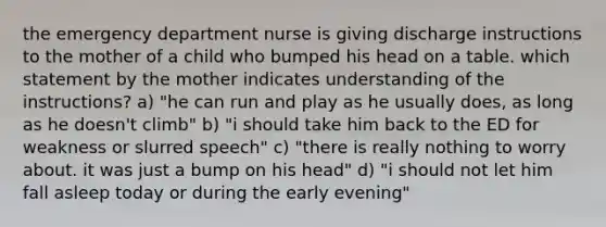 the emergency department nurse is giving discharge instructions to the mother of a child who bumped his head on a table. which statement by the mother indicates understanding of the instructions? a) "he can run and play as he usually does, as long as he doesn't climb" b) "i should take him back to the ED for weakness or slurred speech" c) "there is really nothing to worry about. it was just a bump on his head" d) "i should not let him fall asleep today or during the early evening"