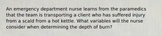 An emergency department nurse learns from the paramedics that the team is transporting a client who has suffered injury from a scald from a hot kettle. What variables will the nurse consider when determining the depth of burn?