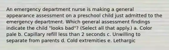 An emergency department nurse is making a general appearance assessment on a preschool child just admitted to the emergency department. Which general assessment findings indicate the child "looks bad"? (Select all that apply.) a. Color pale b. Capillary refill less than 2 seconds c. Unwilling to separate from parents d. Cold extremities e. Lethargic