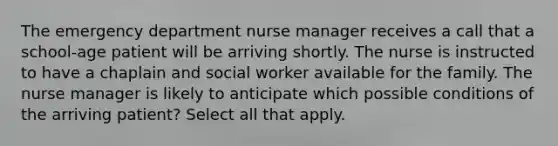 The emergency department nurse manager receives a call that a school-age patient will be arriving shortly. The nurse is instructed to have a chaplain and social worker available for the family. The nurse manager is likely to anticipate which possible conditions of the arriving patient? Select all that apply.