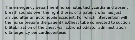 The emergency department nurse notes tachycardia and absent breath sounds over the right thorax of a patient who has just arrived after an automobile accident. For which intervention will the nurse prepare the patient? a.Chest tube connected to suction b.Stabilization of the chest wall c.Bronchodilator administration d.Emergency pericardiocentesis