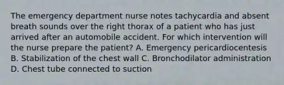 The emergency department nurse notes tachycardia and absent breath sounds over the right thorax of a patient who has just arrived after an automobile accident. For which intervention will the nurse prepare the patient? A. Emergency pericardiocentesis B. Stabilization of the chest wall C. Bronchodilator administration D. Chest tube connected to suction